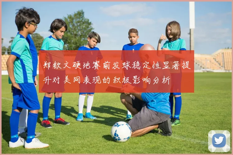 郑钦文硬地赛前发球稳定性显著提升对美网表现的积极影响分析