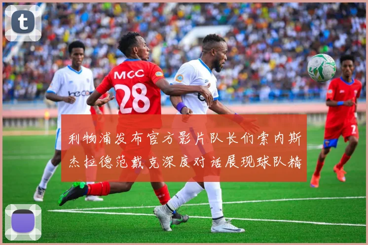 利物浦发布官方影片队长们索内斯杰拉德范戴克深度对话展现球队精神