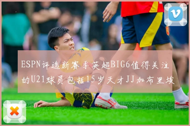 ESPN评选新赛季英超BIG6值得关注的U21球员包括15岁天才JJ加布里埃尔