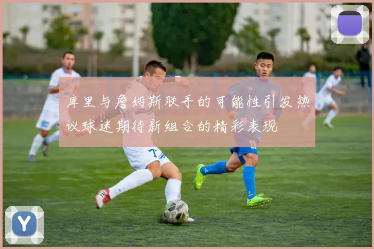 库里与詹姆斯联手的可能性引发热议球迷期待新组合的精彩表现
