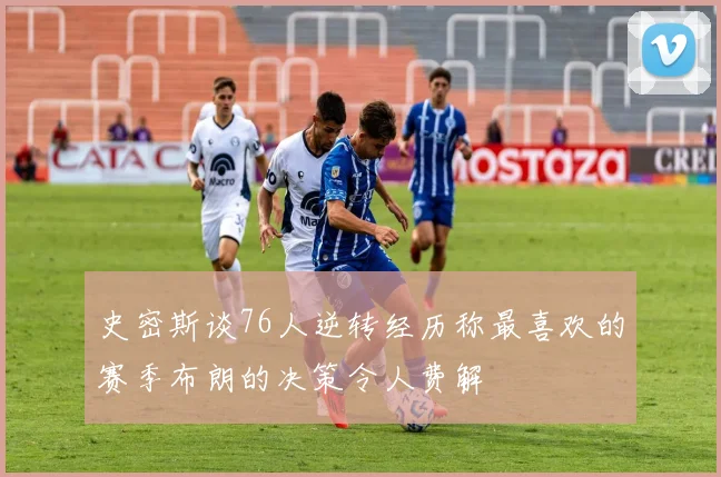 史密斯谈76人逆转经历称最喜欢的赛季布朗的决策令人费解