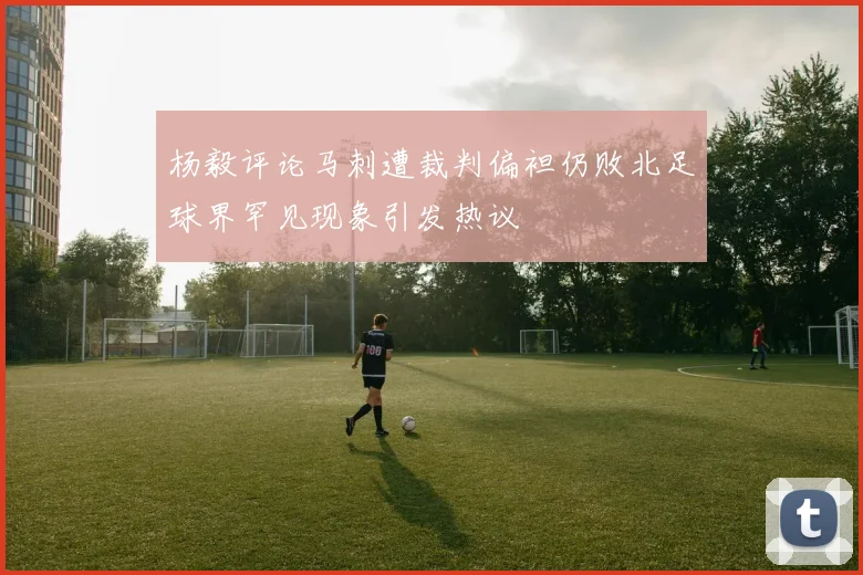 杨毅评论马刺遭裁判偏袒仍败北足球界罕见现象引发热议