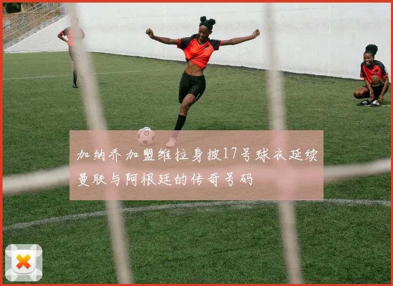加纳乔加盟维拉身披17号球衣延续曼联与阿根廷的传奇号码