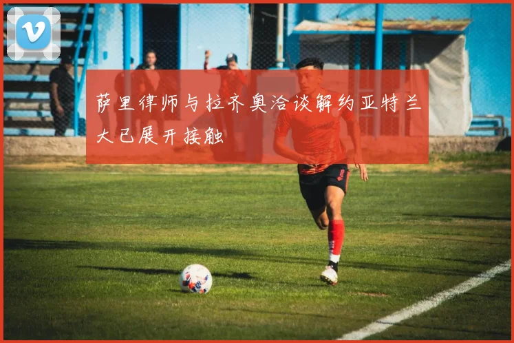 萨里律师与拉齐奥洽谈解约亚特兰大已展开接触