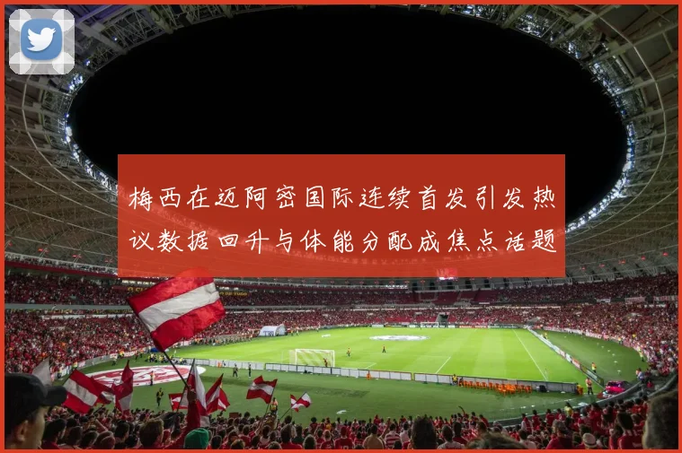 梅西在迈阿密国际连续首发引发热议数据回升与体能分配成焦点话题