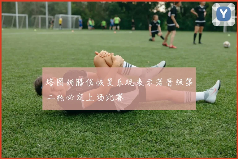 塔图姆膝伤恢复乐观表示若晋级第二轮必定上场比赛