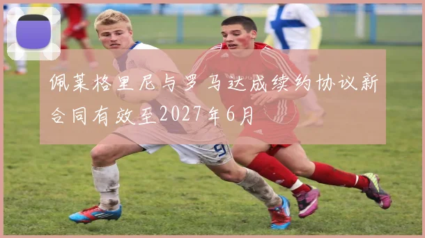 佩莱格里尼与罗马达成续约协议新合同有效至2027年6月