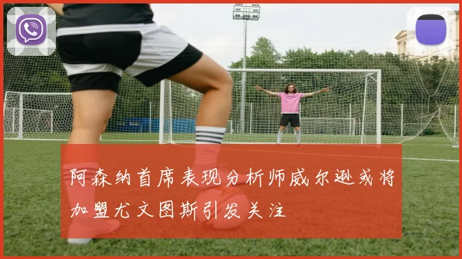 阿森纳首席表现分析师威尔逊或将加盟尤文图斯引发关注