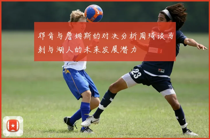 邓肯与詹姆斯的对决分析周琦谈马刺与湖人的未来发展潜力