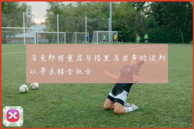 马竞即将重启与格里马尔多的谈判以寻求转会机会