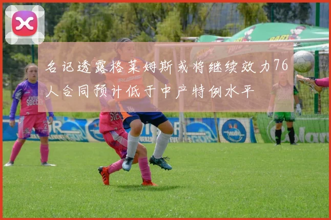 名记透露格莱姆斯或将继续效力76人合同预计低于中产特例水平