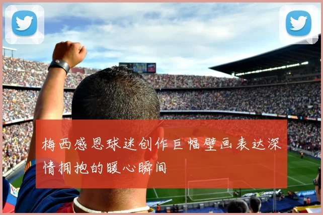 梅西感恩球迷创作巨幅壁画表达深情拥抱的暖心瞬间