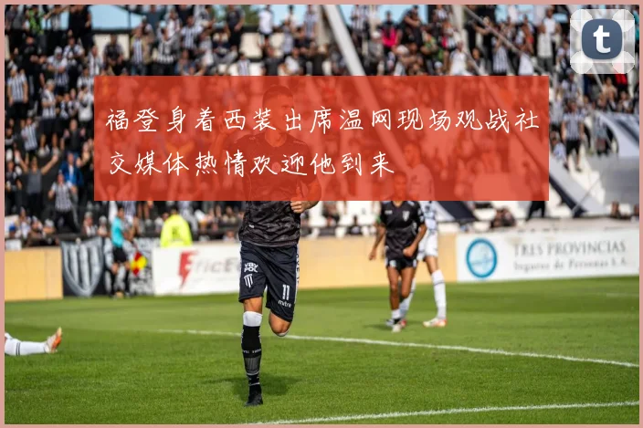 福登身着西装出席温网现场观战社交媒体热情欢迎他到来