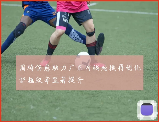 周琦伤愈助力广东内线轮换再优化护框效率显著提升