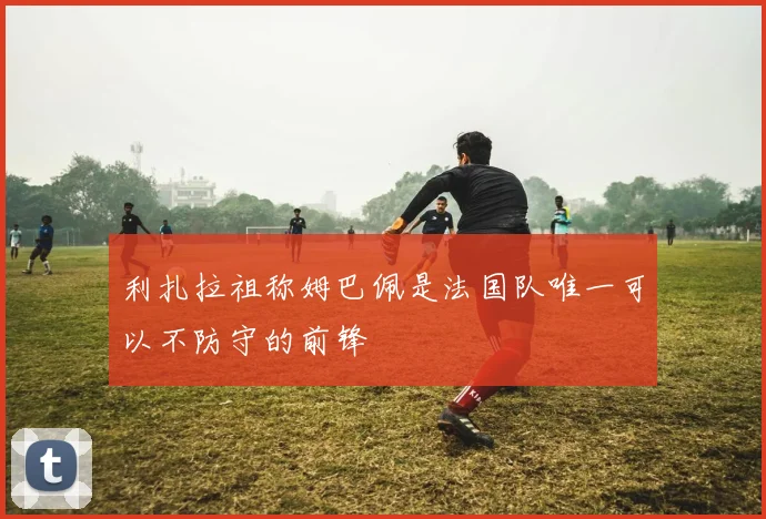 利扎拉祖称姆巴佩是法国队唯一可以不防守的前锋