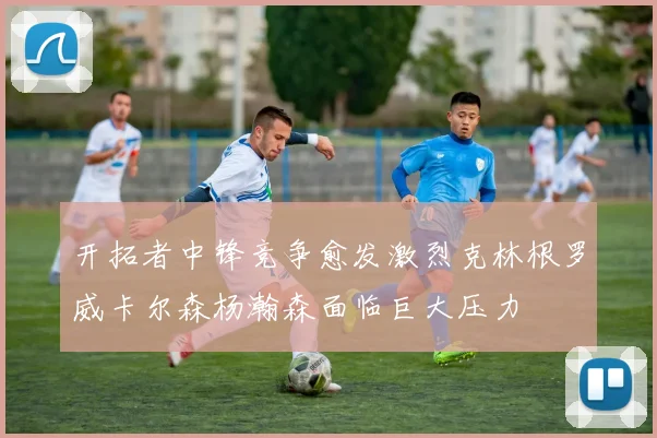 开拓者中锋竞争愈发激烈克林根罗威卡尔森杨瀚森面临巨大压力