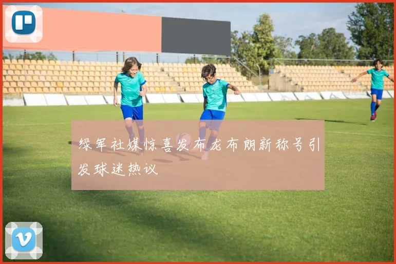 绿军社媒惊喜发布龙布朗新称号引发球迷热议