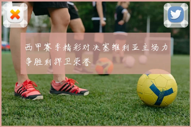 西甲赛季精彩对决塞维利亚主场力争胜利捍卫荣誉