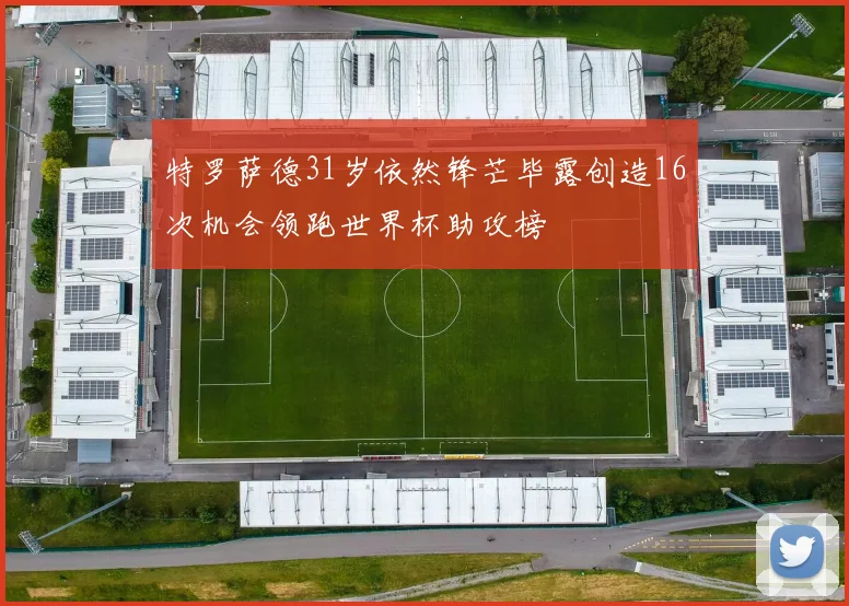 特罗萨德31岁依然锋芒毕露创造16次机会领跑世界杯助攻榜