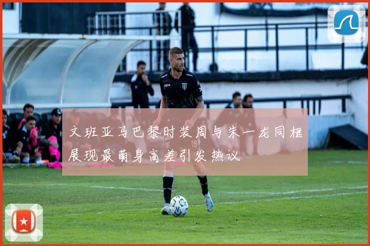 文班亚马巴黎时装周与朱一龙同框展现最萌身高差引发热议