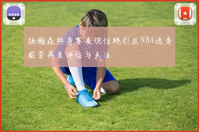 杨瀚森热身赛表现惊艳引发NBA选秀前景再度评估与关注