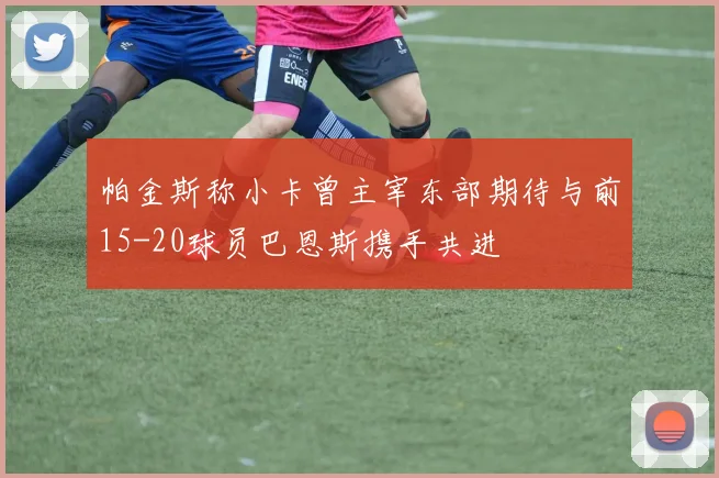帕金斯称小卡曾主宰东部期待与前15-20球员巴恩斯携手共进