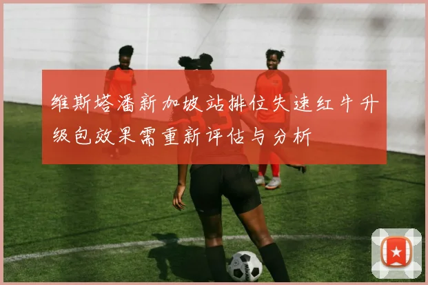 维斯塔潘新加坡站排位失速红牛升级包效果需重新评估与分析